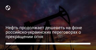 Нефть продолжает дешеветь на фоне российско-украинских переговоров о прекращении огня - biz.liga.net - Китай - Москва