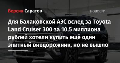 Для Балаковской АЭС вслед за Toyota Land Cruiser 300 за 10,5 миллиона рублей хотели купить ещё один элитный внедорожник, но не вышло - nversia.ru - Япония