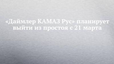 «Даймлер КАМАЗ Рус» планирует выйти из простоя с 21 марта - chelny-izvest.ru - Россия - Набережные Челны