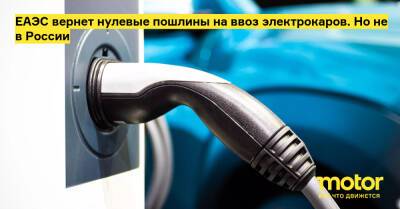 ЕАЭС вернет нулевые пошлины на ввоз электрокаров. Но не в России - motor.ru - Казахстан - Россия - Белоруссия - Армения - Киргизия