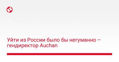 Уйти из России было бы негуманно – гендиректор Auchan - biz.liga.net - Украина - Россия