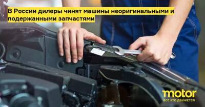 В России дилеры чинят машины неоригинальными и подержанными запчастями - motor.ru - Россия