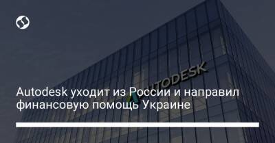 Autodesk уходит из России и направил финансовую помощь Украине - biz.liga.net - Украина - Россия