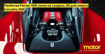 Разбитая Ferrari 458 помогла создать V8 для нового Corvette Z06 - motor.ru - Сша