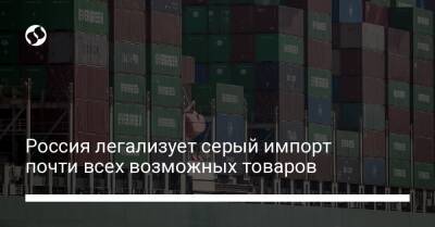Россия легализует серый импорт почти всех возможных товаров - biz.liga.net - Россия