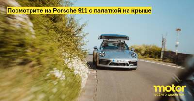 Посмотрите на Porsche 911 с палаткой на крыше - motor.ru