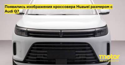 Появились изображения кроссовера Huawei размером с Audi Q7 - motor.ru