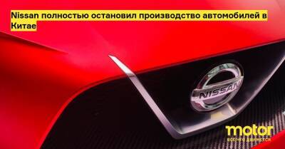 Nissan полностью остановил производство автомобилей в Китае - motor.ru - Китай - Шанхай