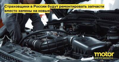 Страховщики в России будут ремонтировать запчасти вместо замены на новые - motor.ru - Россия