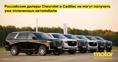 Российские дилеры Chevrolet и Cadillac не могут получить уже оплаченные автомобили - motor.ru - Россия - Cadillac