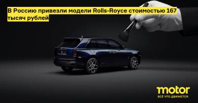 В Россию привезли модели Rolls-Royce стоимостью 167 тысяч рублей - motor.ru - Россия