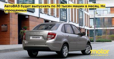 АвтоВАЗ будет выпускать по 30 тысяч машин в месяц. Но упрощенных - motor.ru - Россия