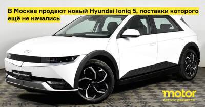 В Москве продают новый Hyundai Ioniq 5, поставки которого ещё не начались - motor.ru - Москва - Россия