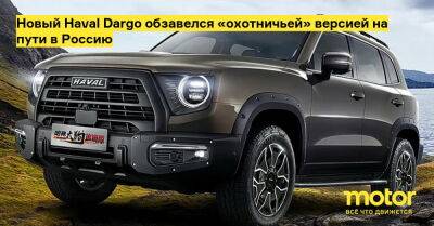 Новый Haval Dargo обзавелся «охотничьей» версией на пути в Россию - motor.ru - Китай - Россия - Саудовская Аравия