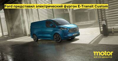 Ford представил электрический фургон E-Transit Custom - motor.ru