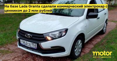 На базе Lada Granta сделали коммерческий электрокар с ценником до 2 млн рублей - motor.ru - Россия