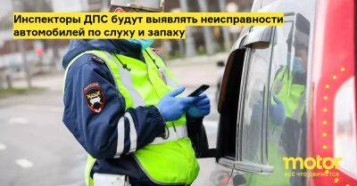 Инспекторы ДПС будут выявлять неисправности автомобилей по слуху и запаху - motor.ru - Россия