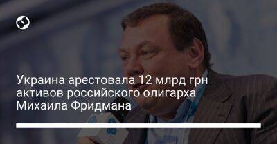 Украина арестовала 12 млрд грн активов российского олигарха Михаила Фридмана - biz.liga.net - Киев - Украина - Россия - Болгария