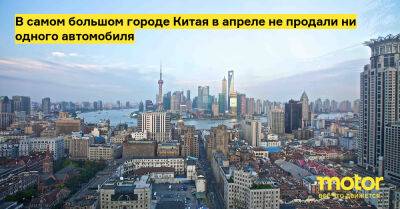 В самом большом городе Китая в апреле не продали ни одного автомобиля - motor.ru - Китай - Шанхай
