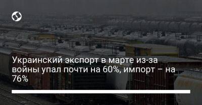 Украинский экспорт в марте из-за войны упал почти на 60%, импорт – на 76% - biz.liga.net - Украина - Россия