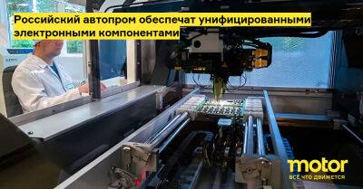 Российский автопром обеспечат унифицированными электронными компонентами - motor.ru - Россия