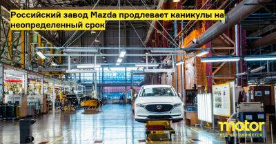 Российский завод Mazda продлевает каникулы на неопределенный срок - motor.ru - Россия