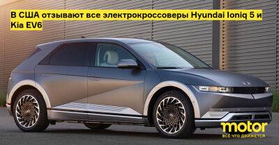 В США отзывают все электрокроссоверы Hyundai Ioniq 5 и Kia EV6 - motor.ru - Сша
