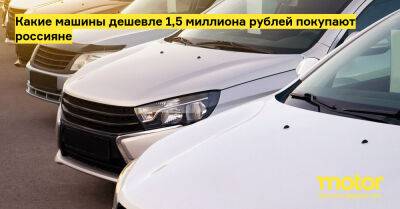 Какие машины дешевле 1,5 миллиона рублей покупают россияне - motor.ru - Россия