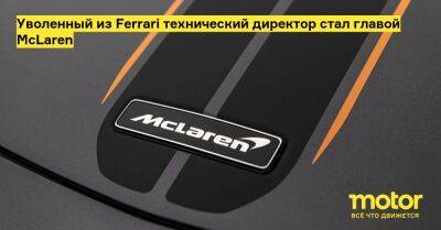 Уволенный из Ferrari технический директор стал главой McLaren - motor.ru - Англия