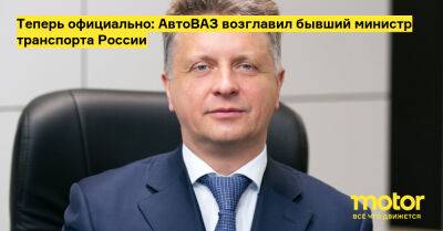 Теперь официально: АвтоВАЗ возглавил бывший министр транспорта России - motor.ru - Россия