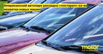 Американский автопарк рекордно «постарел» из-за нехватки новых машин - motor.ru - Украина - Сша