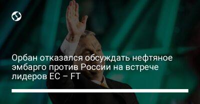 Орбан отказался обсуждать нефтяное эмбарго против России на встрече лидеров ЕС – FT - biz.liga.net - Россия - Евросоюз - Брюссель - Венгрия
