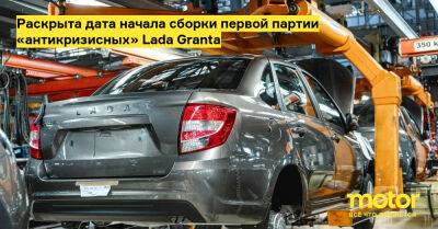 Раскрыта дата начала сборки первой партии «антикризисных» Lada Granta - motor.ru