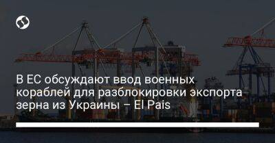 В ЕС обсуждают ввод военных кораблей для разблокировки экспорта зерна из Украины – El Pais - biz.liga.net - Украина - Англия - Россия - Евросоюз - Испания - Одесса - Брюссель