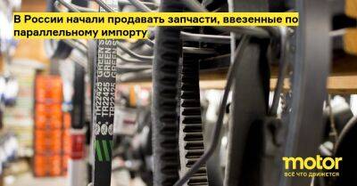 В России начали продавать запчасти, ввезенные по параллельному импорту - motor.ru - Россия