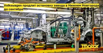 Volkswagen продлит остановку завода в Нижнем Новгороде до сентября - motor.ru - Россия - Нижний Новгород