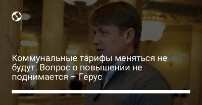 Коммунальные тарифы меняться не будут. Вопрос о повышении не поднимается – Герус - biz.liga.net - Киев - Украина