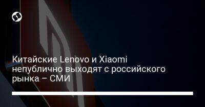 Китайские Lenovo и Xiaomi непублично выходят с российского рынка – СМИ - biz.liga.net - Китай - Россия