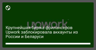 Крупнейшая биржа фрилансеров Upwork заблокировала аккаунты из России и Беларуси - biz.liga.net - Россия - Белоруссия