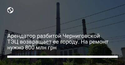 Арендатор разбитой Черниговской ТЭЦ возвращает ее городу. На ремонт нужно 800 млн грн - biz.liga.net