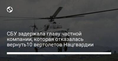 СБУ задержала главу частной компании, которая отказалась вернуть10 вертолетов Нацгвардии - biz.liga.net - Киев - Украина - Россия