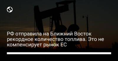 РФ отправила на Ближний Восток рекордное количество топлива. Это не компенсирует рынок ЕС - biz.liga.net - Украина - Россия