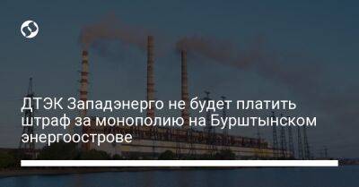 ДТЭК Западэнерго не будет платить штраф за монополию на Бурштынском энергоострове - biz.liga.net - Киев - Украина