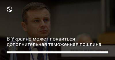 Сергей Марченко - В Украине может появиться дополнительная таможенная пошлина - biz.liga.net - Украина