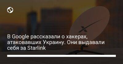 В Google рассказали о хакерах, атаковавших Украину. Они выдавали себя за Starlink - biz.liga.net - Украина - Россия - Google