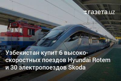 Узбекистан купит 6 высокоскоростных поездов Hyundai Rotem и 30 электропоездов Skoda - gazeta.uz - Сша - Южная Корея - Узбекистан - Ташкент - Чехия