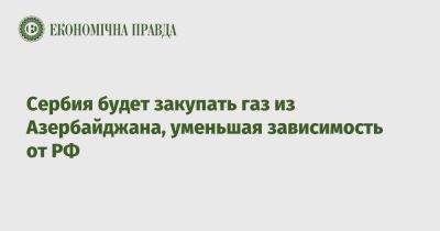 Сербия будет закупать газ из Азербайджана, уменьшая зависимость от РФ - epravda.com.ua - Украина - Россия - Евросоюз - Азербайджан - Болгария - Сербия