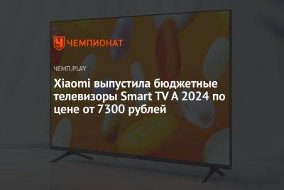 Xiaomi выпустила бюджетные телевизоры Smart TV A 2024 по цене от 7300 рублей - championat.com - Китай