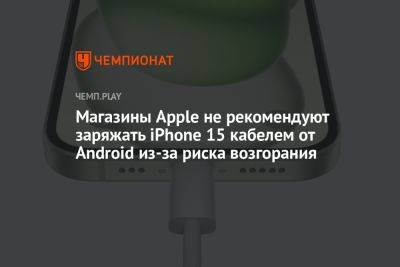 Магазины Apple не рекомендуют заряжать iPhone 15 кабелем от Android из-за риска возгорания - championat.com - Китай