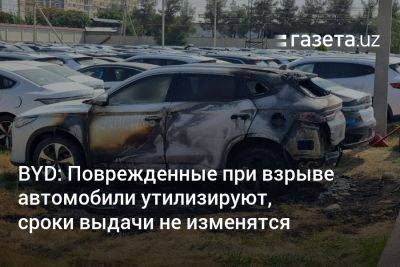 BYD: Повреждённые при взрыве автомобили утилизируют, сроки выдачи не изменятся - gazeta.uz - Узбекистан